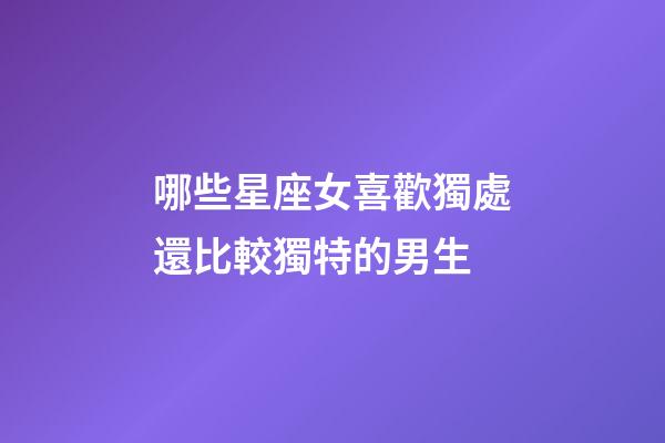 哪些星座女喜歡獨處還比較獨特的男生-第1張-星座運勢-玄機派