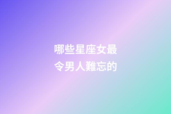 哪些星座女最令男人難忘的-第1張-星座運勢-玄機派