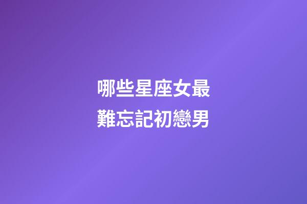 哪些星座女最難忘記初戀男-第1張-星座運勢-玄機派