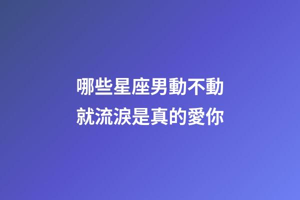 哪些星座男動不動就流淚是真的愛你-第1張-星座運勢-玄機派