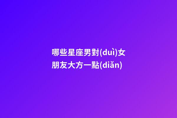哪些星座男對(duì)女朋友大方一點(diǎn)-第1張-星座運(yùn)勢(shì)-玄機(jī)派