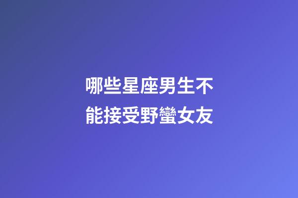 哪些星座男生不能接受野蠻女友