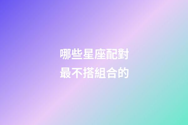 哪些星座配對最不搭組合的-第1張-星座運勢-玄機派