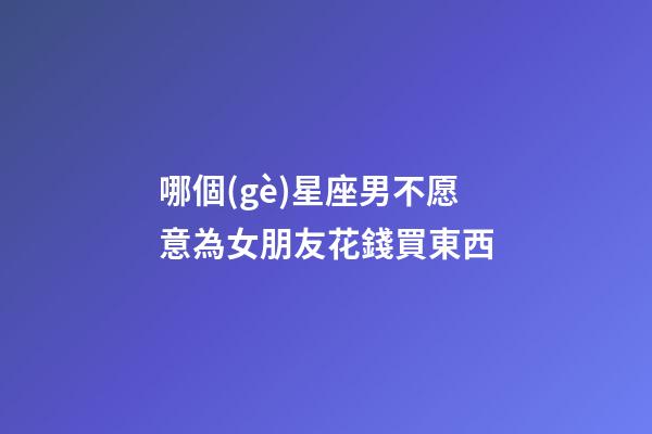 哪個(gè)星座男不愿意為女朋友花錢買東西-第1張-星座運(yùn)勢(shì)-玄機(jī)派