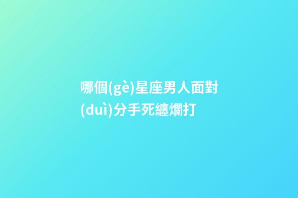 哪個(gè)星座男人面對(duì)分手死纏爛打-第1張-星座運(yùn)勢(shì)-玄機(jī)派