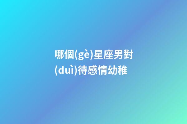 哪個(gè)星座男對(duì)待感情幼稚-第1張-星座運(yùn)勢(shì)-玄機(jī)派
