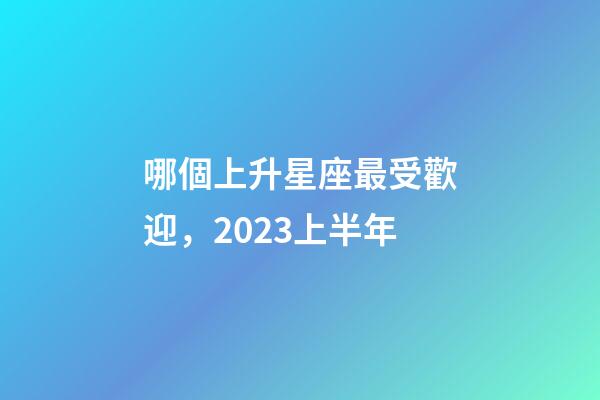 哪個上升星座最受歡迎，2023上半年-第1張-觀點-玄機派
