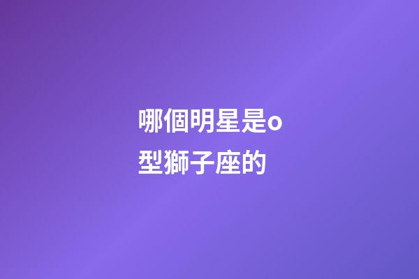 哪個明星是o型獅子座的-第1張-星座運勢-玄機派