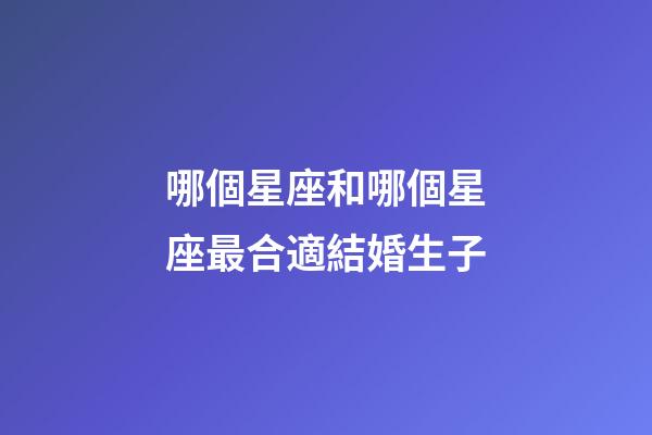 哪個星座和哪個星座最合適結婚生子-第1張-星座運勢-玄機派