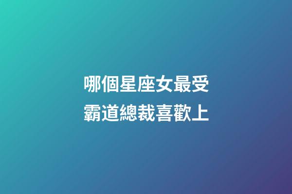 哪個星座女最受霸道總裁喜歡上-第1張-星座運勢-玄機派
