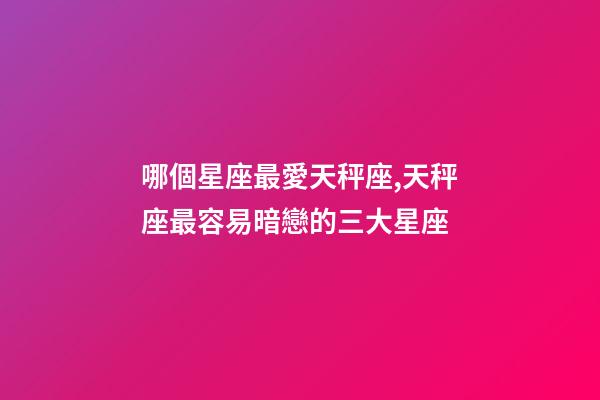 哪個星座最愛天秤座,天秤座最容易暗戀的三大星座-第1張-觀點-玄機派