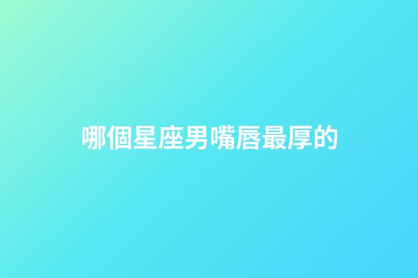 哪個星座男嘴唇最厚的-第1張-星座運勢-玄機派