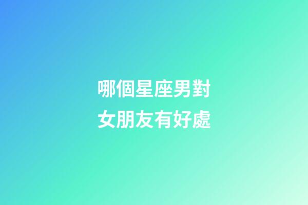哪個星座男對女朋友有好處-第1張-星座運勢-玄機派