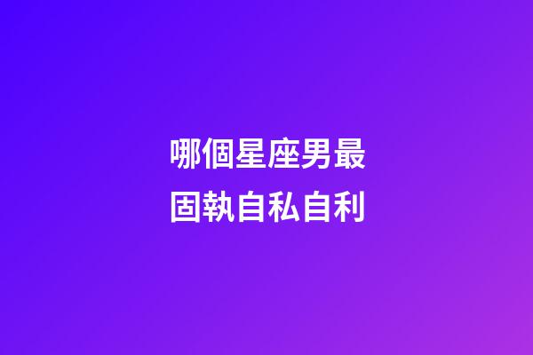 哪個星座男最固執自私自利-第1張-星座運勢-玄機派