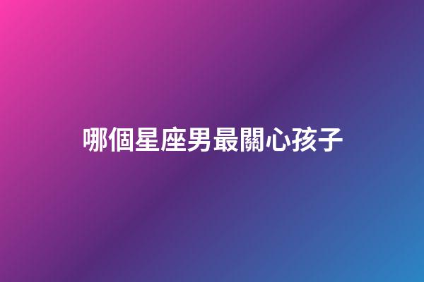 哪個星座男最關心孩子-第1張-星座運勢-玄機派