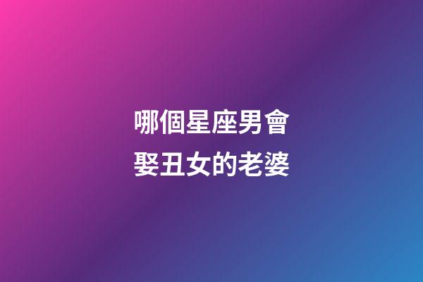 哪個星座男會娶丑女的老婆-第1張-星座運勢-玄機派