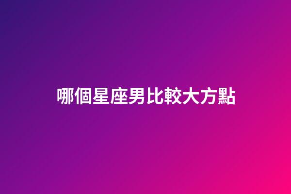 哪個星座男比較大方點-第1張-星座運勢-玄機派