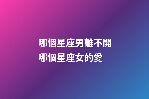 哪個星座男離不開哪個星座女的愛-第1張-星座運勢-玄機派