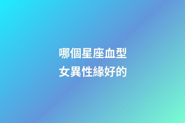 哪個星座血型女異性緣好的-第1張-星座運勢-玄機派