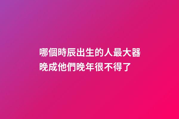 哪個時辰出生的人最大器晚成?他們晚年很不得了