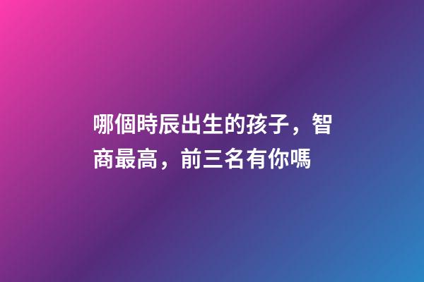 哪個時辰出生的孩子，智商最高，前三名有你嗎