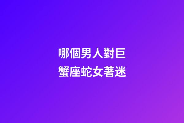 哪個男人對巨蟹座蛇女著迷-第1張-星座運勢-玄機派