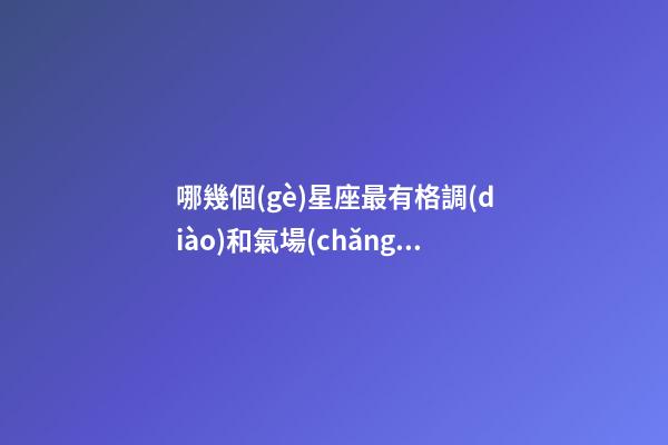 哪幾個(gè)星座最有格調(diào)和氣場(chǎng)的女生