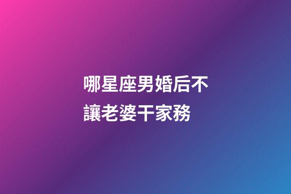 哪星座男婚后不讓老婆干家務-第1張-星座運勢-玄機派