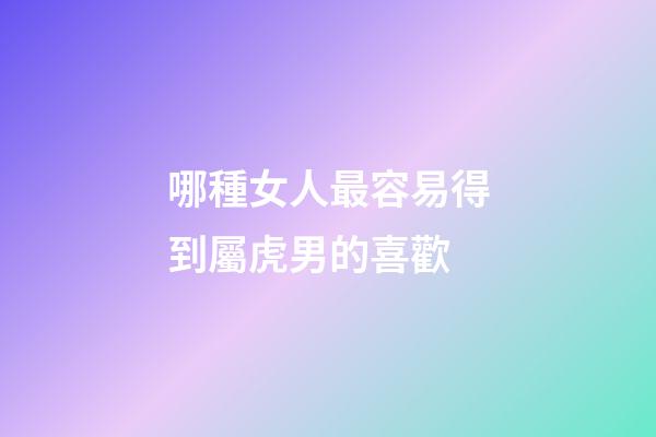 哪種女人最容易得到屬虎男的喜歡