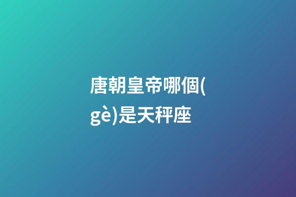 唐朝皇帝哪個(gè)是天秤座-第1張-星座運(yùn)勢-玄機(jī)派