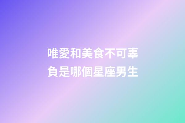唯愛和美食不可辜負是哪個星座男生-第1張-星座運勢-玄機派
