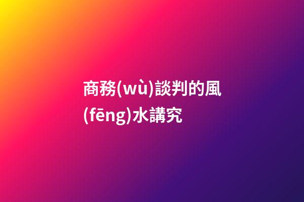商務(wù)談判的風(fēng)水講究