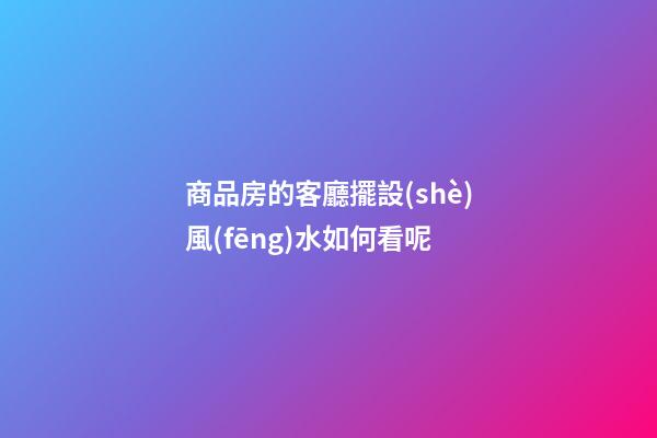 商品房的客廳擺設(shè)風(fēng)水如何看呢