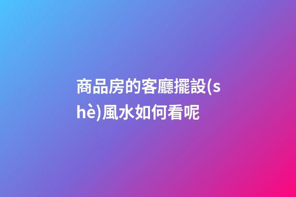 商品房的客廳擺設(shè)風水如何看呢