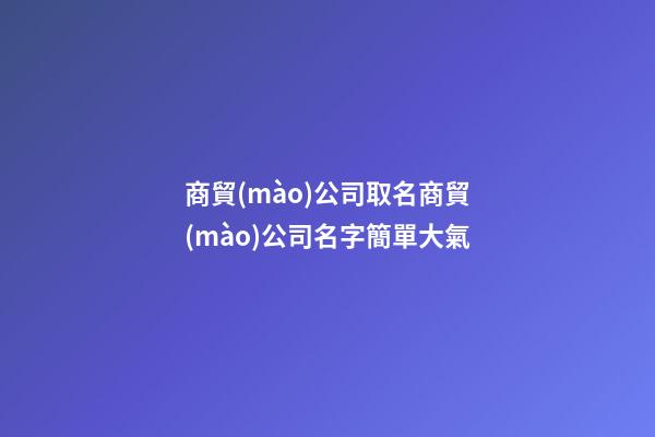 商貿(mào)公司取名商貿(mào)公司名字簡單大氣-第1張-公司起名-玄機派