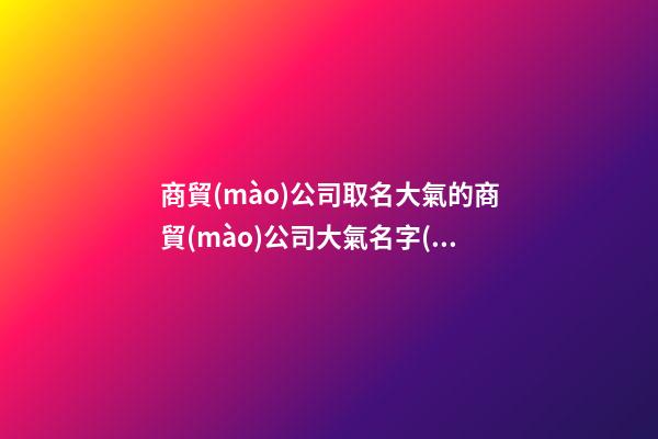 商貿(mào)公司取名大氣的商貿(mào)公司大氣名字(2篇)-第1張-公司起名-玄機派