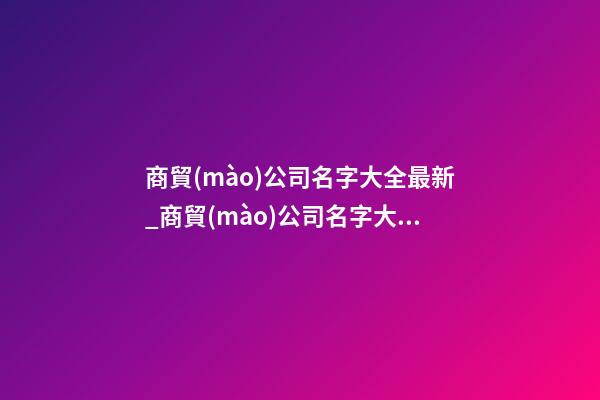 商貿(mào)公司名字大全最新_商貿(mào)公司名字大全好聽的