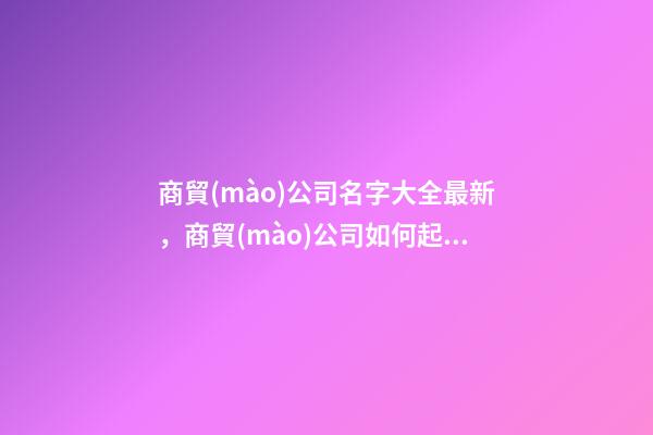 商貿(mào)公司名字大全最新，商貿(mào)公司如何起名？-第1張-公司起名-玄機派
