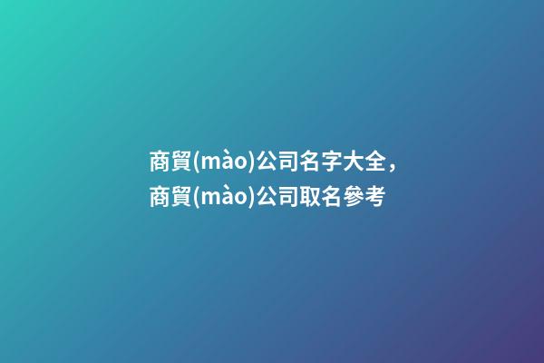 商貿(mào)公司名字大全，商貿(mào)公司取名參考