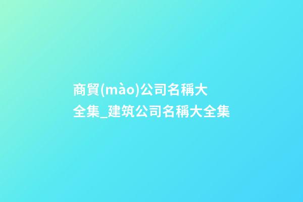 商貿(mào)公司名稱大全集_建筑公司名稱大全集