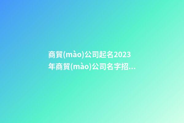 商貿(mào)公司起名2023年商貿(mào)公司名字招財(cái)好聽(tīng)二篇