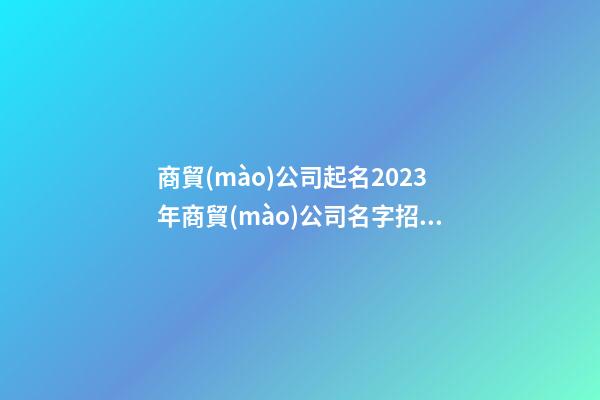 商貿(mào)公司起名2023年商貿(mào)公司名字招財好聽二篇