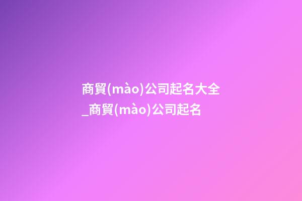 商貿(mào)公司起名大全_商貿(mào)公司起名