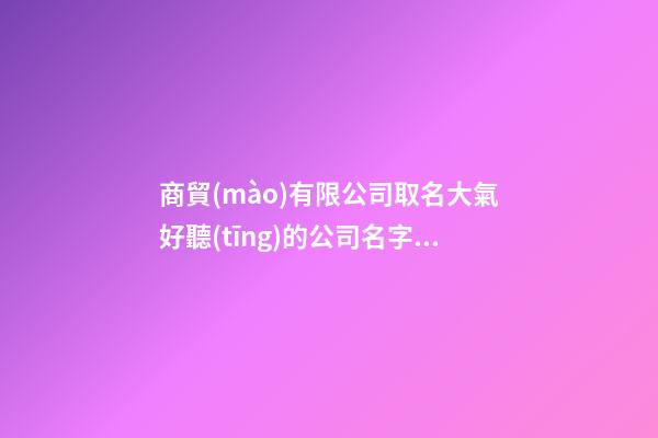 商貿(mào)有限公司取名大氣好聽(tīng)的公司名字(2篇)-第1張-公司起名-玄機(jī)派