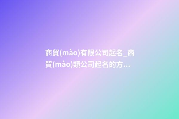 商貿(mào)有限公司起名_商貿(mào)類公司起名的方法