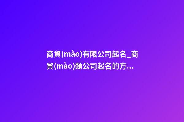 商貿(mào)有限公司起名_商貿(mào)類公司起名的方法大全