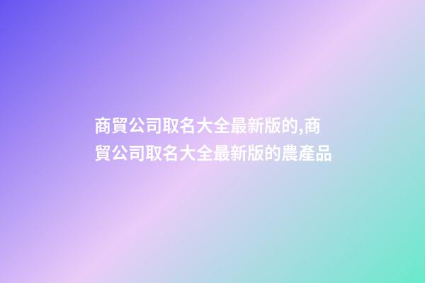 商貿公司取名大全最新版的,商貿公司取名大全最新版的農產品-第1張-公司起名-玄機派