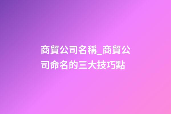 商貿公司名稱_商貿公司命名的三大技巧點-第1張-公司起名-玄機派