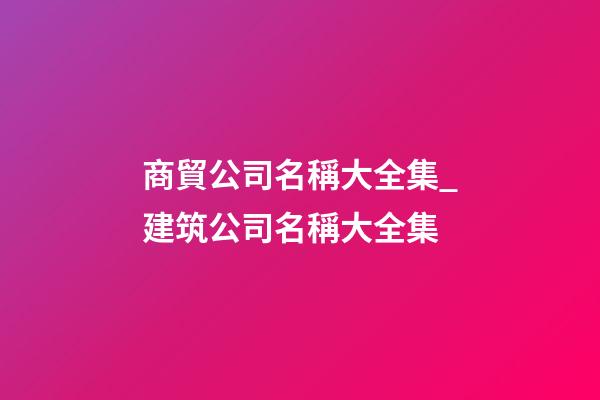 商貿公司名稱大全集_建筑公司名稱大全集-第1張-公司起名-玄機派