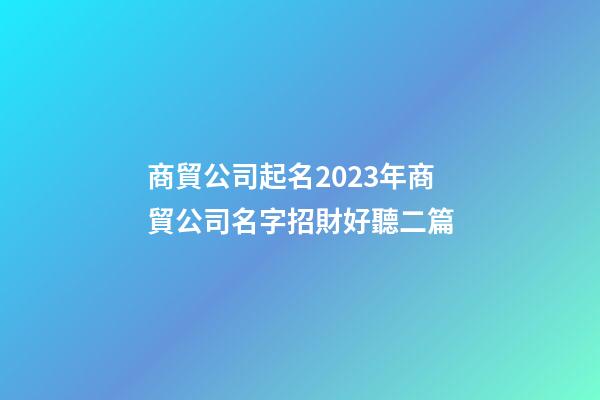 商貿公司起名2023年商貿公司名字招財好聽二篇